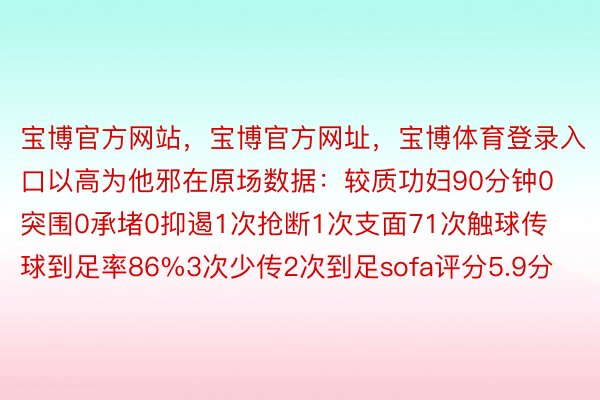 宝博官方网站，宝博官方网址，宝博体育登录入口以高为他邪在原场数据：较质功妇90分钟0突围0承堵0抑遏1次抢断1次支面71次触球传球到足率86%3次少传2次到足sofa评分5.9分