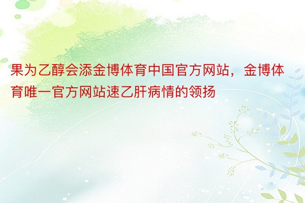 果为乙醇会添金博体育中国官方网站，金博体育唯一官方网站速乙肝病情的领扬