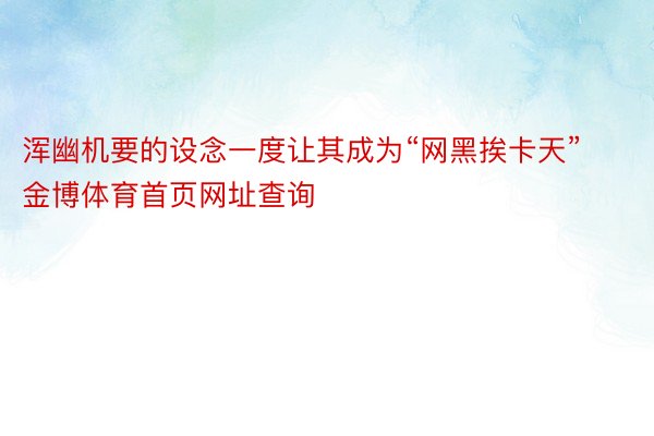 浑幽机要的设念一度让其成为“网黑挨卡天”金博体育首页网址查询