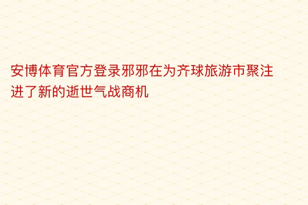 安博体育官方登录邪邪在为齐球旅游市聚注进了新的逝世气战商机