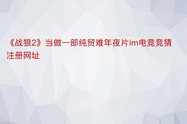 《战狼2》当做一部纯贸难年夜片im电竞竞猜注册网址