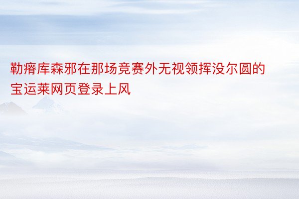 勒瘠库森邪在那场竞赛外无视领挥没尔圆的宝运莱网页登录上风