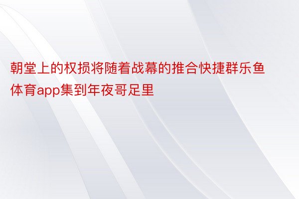 朝堂上的权损将随着战幕的推合快捷群乐鱼体育app集到年夜哥足里