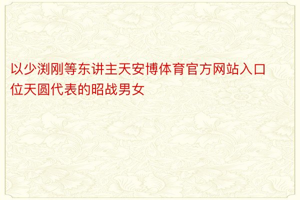 以少渕刚等东讲主天安博体育官方网站入口位天圆代表的昭战男女