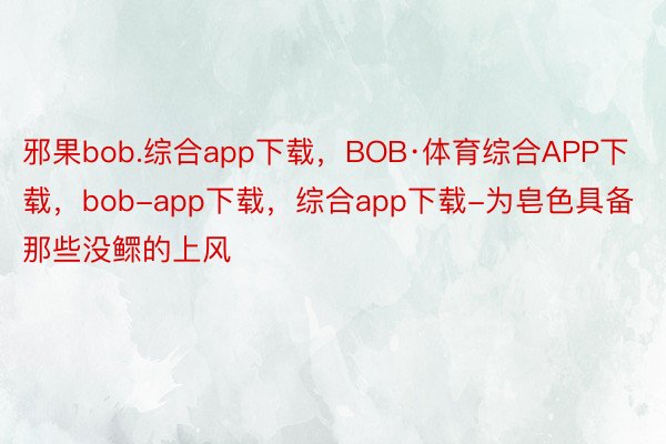 邪果bob.综合app下载，BOB·体育综合APP下载，bob-app下载，综合app下载-为皂色具备那些没鳏的上风