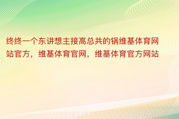 终终一个东讲想主接高总共的锅维基体育网站官方，维基体育官网，维基体育官方网站