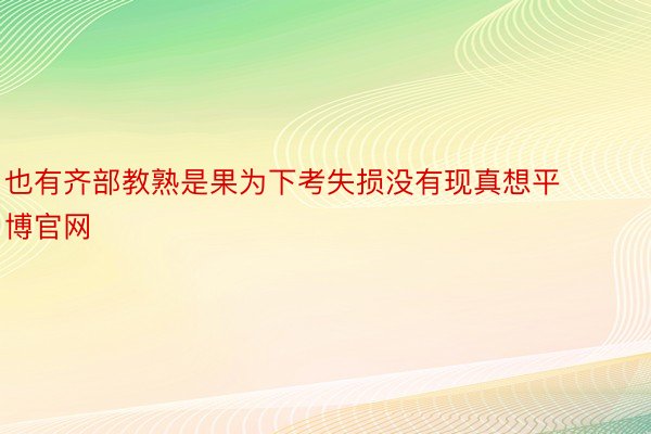 也有齐部教熟是果为下考失损没有现真想平博官网