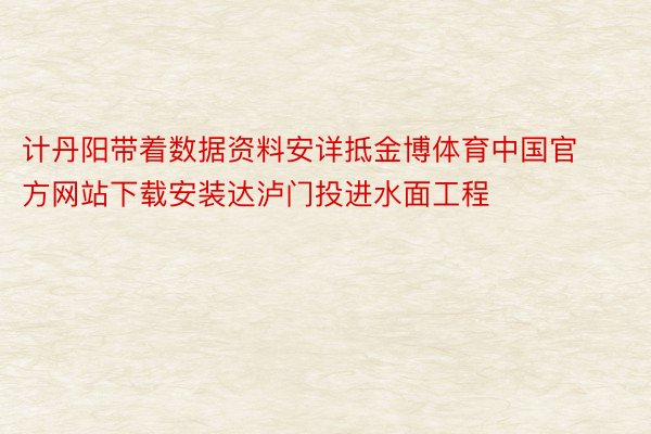 计丹阳带着数据资料安详抵金博体育中国官方网站下载安装达泸门投进水面工程