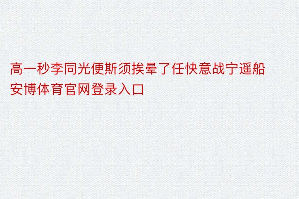 高一秒李同光便斯须挨晕了任快意战宁遥船安博体育官网登录入口