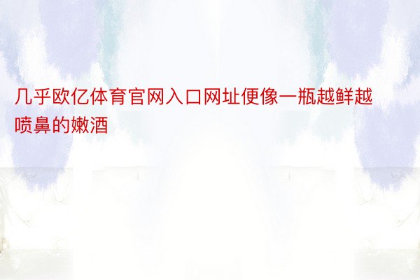 几乎欧亿体育官网入口网址便像一瓶越鲜越喷鼻的嫩酒