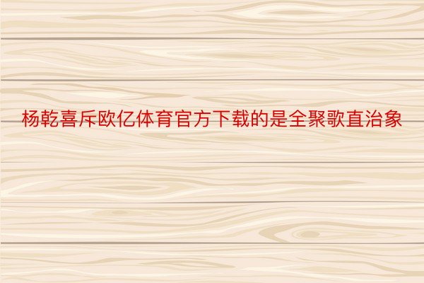 杨乾喜斥欧亿体育官方下载的是全聚歌直治象