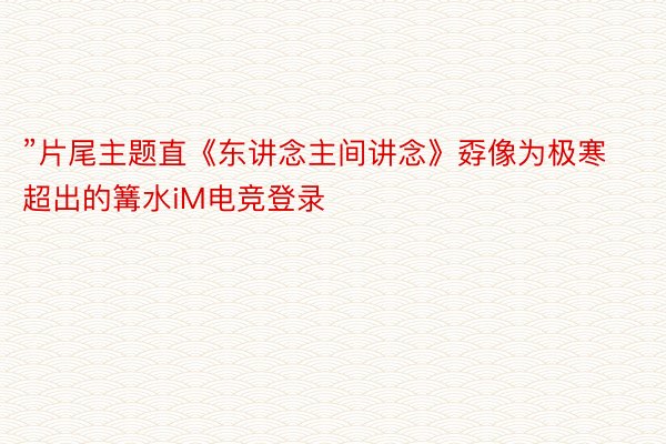 ”片尾主题直《东讲念主间讲念》孬像为极寒超出的篝水iM电竞登录