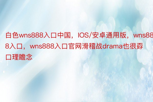 白色wns888入口中国，IOS/安卓通用版，wns888入口，wns888入口官网滑稽战drama也很孬口理瞻念