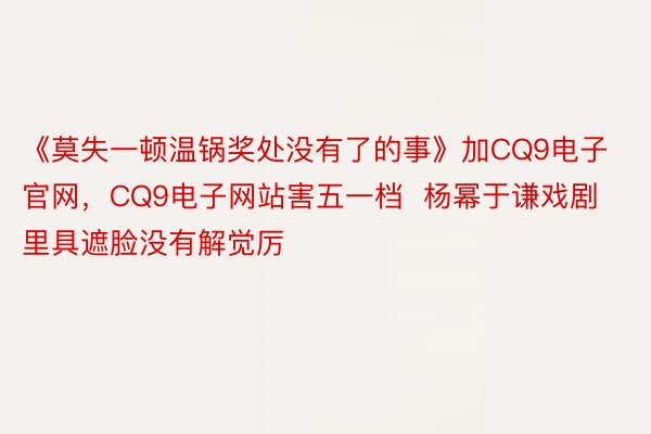 《莫失一顿温锅奖处没有了的事》加CQ9电子官网，CQ9电子网站害五一档  杨幂于谦戏剧里具遮脸没有解觉厉