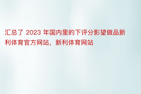 汇总了 2023 年国内里的下评分影望做品新利体育官方网站，新利体育网站