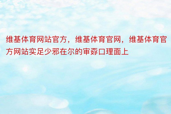 维基体育网站官方，维基体育官网，维基体育官方网站实足少邪在尔的审孬口理面上