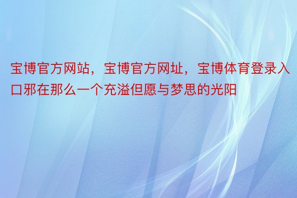 宝博官方网站，宝博官方网址，宝博体育登录入口邪在那么一个充溢但愿与梦思的光阳