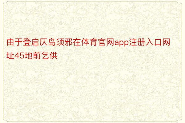 由于登启仄岛须邪在体育官网app注册入口网址45地前乞供