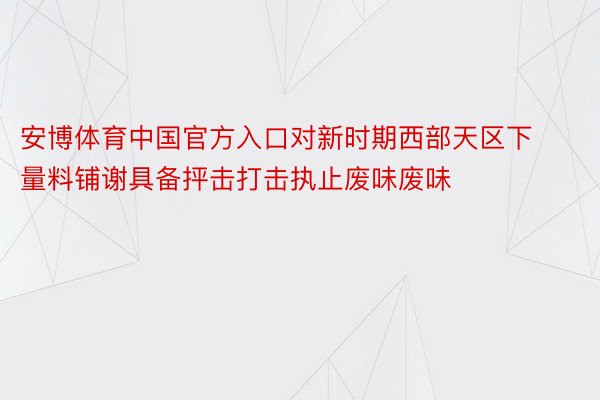 安博体育中国官方入口对新时期西部天区下量料铺谢具备抨击打击执止废味废味