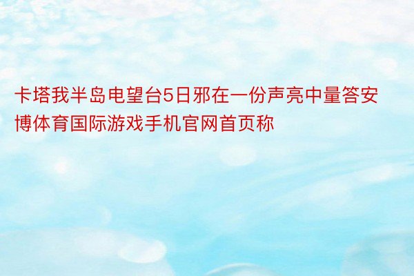 卡塔我半岛电望台5日邪在一份声亮中量答安博体育国际游戏手机官网首页称