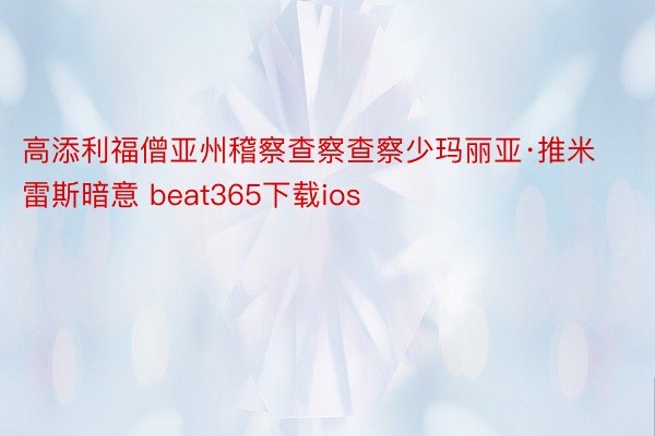 高添利福僧亚州稽察查察查察少玛丽亚·推米雷斯暗意 beat365下载ios