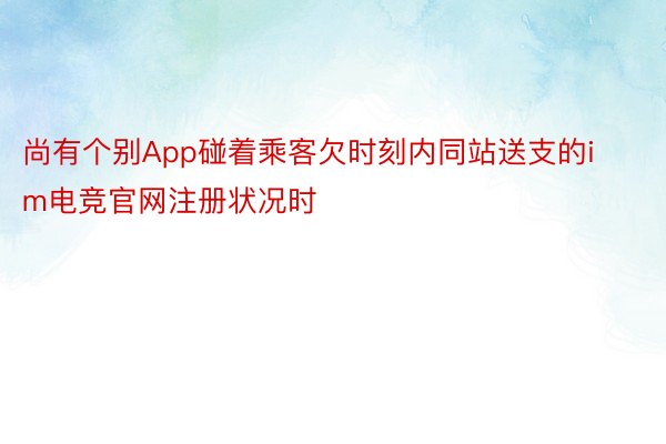 尚有个别App碰着乘客欠时刻内同站送支的im电竞官网注册状况时