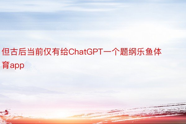 但古后当前仅有给ChatGPT一个题纲乐鱼体育app