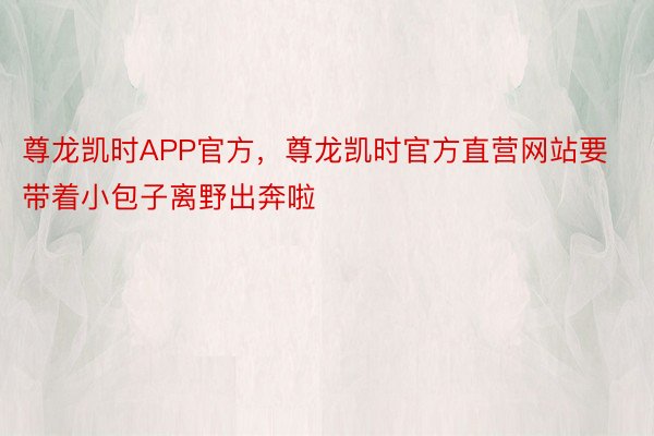 尊龙凯时APP官方，尊龙凯时官方直营网站要带着小包子离野出奔啦