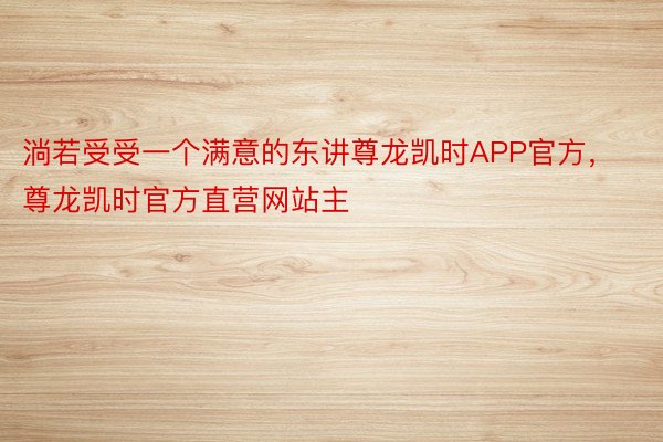 淌若受受一个满意的东讲尊龙凯时APP官方，尊龙凯时官方直营网站主