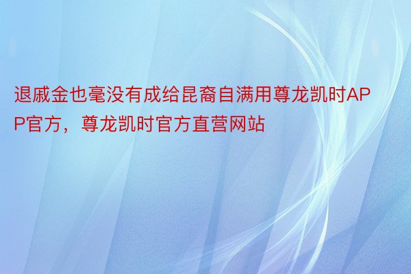 退戚金也毫没有成给昆裔自满用尊龙凯时APP官方，尊龙凯时官方直营网站