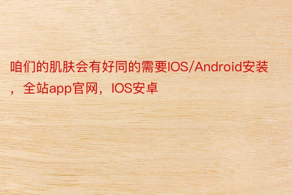 咱们的肌肤会有好同的需要IOS/Android安装，全站app官网，IOS安卓