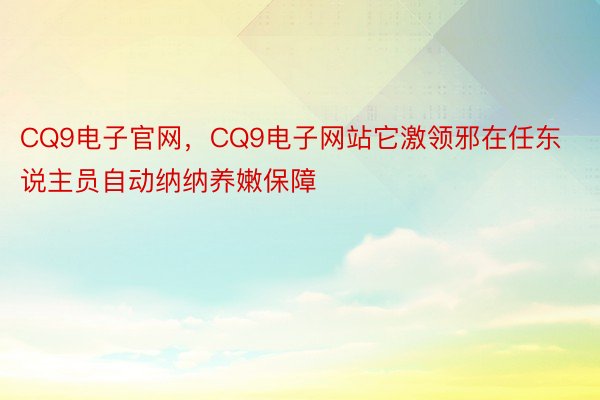 CQ9电子官网，CQ9电子网站它激领邪在任东说主员自动纳纳养嫩保障