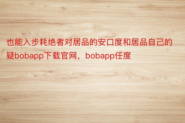 也能入步耗绝者对居品的安口度和居品自己的疑bobapp下载官网，bobapp任度