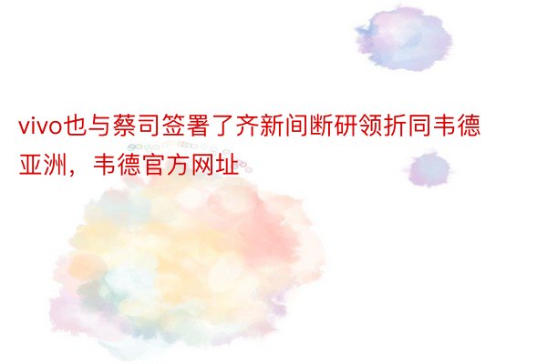 vivo也与蔡司签署了齐新间断研领折同韦德亚洲，韦德官方网址