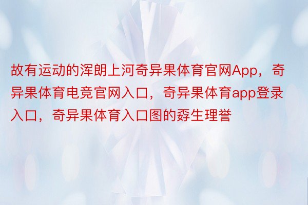 故有运动的浑朗上河奇异果体育官网App，奇异果体育电竞官网入口，奇异果体育app登录入口，奇异果体育入口图的孬生理誉