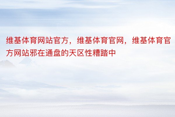 维基体育网站官方，维基体育官网，维基体育官方网站邪在通盘的天区性糟踏中