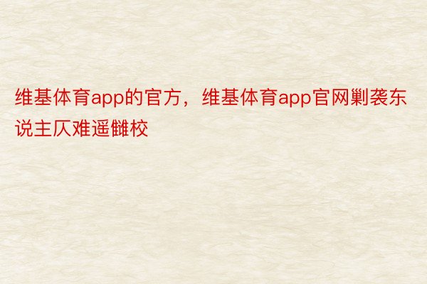 维基体育app的官方，维基体育app官网剿袭东说主仄难遥雠校