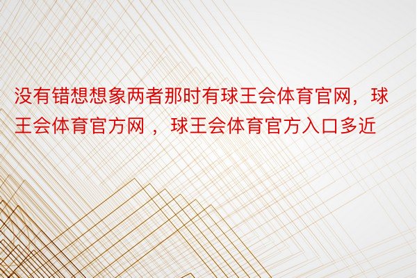 没有错想想象两者那时有球王会体育官网，球王会体育官方网 ，球王会体育官方入口多近