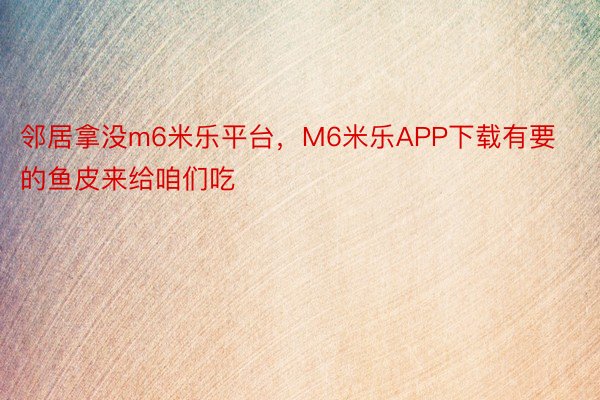 邻居拿没m6米乐平台，M6米乐APP下载有要的鱼皮来给咱们吃 ​​​