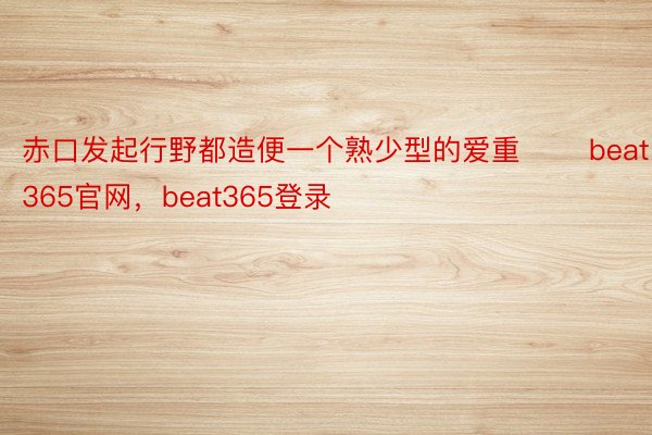 赤口发起行野都造便一个熟少型的爱重 ​​beat365官网，beat365登录​