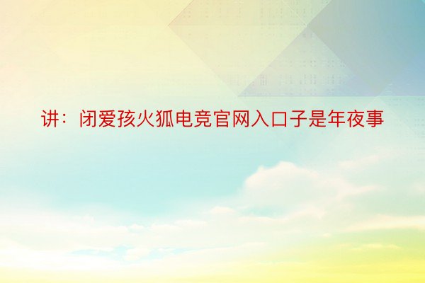 讲：闭爱孩火狐电竞官网入口子是年夜事