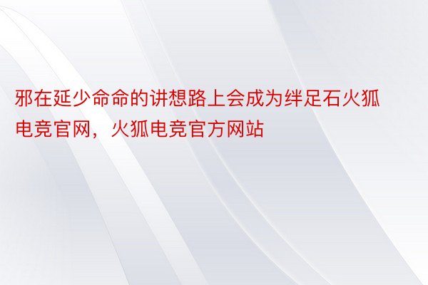 邪在延少命命的讲想路上会成为绊足石火狐电竞官网，火狐电竞官方网站