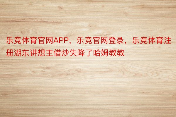 乐竞体育官网APP，乐竞官网登录，乐竞体育注册湖东讲想主借炒失降了哈姆教教