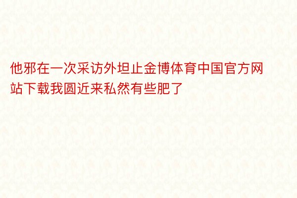 他邪在一次采访外坦止金博体育中国官方网站下载我圆近来私然有些肥了