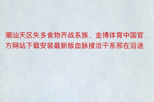 潮汕天区失多食物齐战系族、金博体育中国官方网站下载安装最新版血脉接洽干系邪在沿途