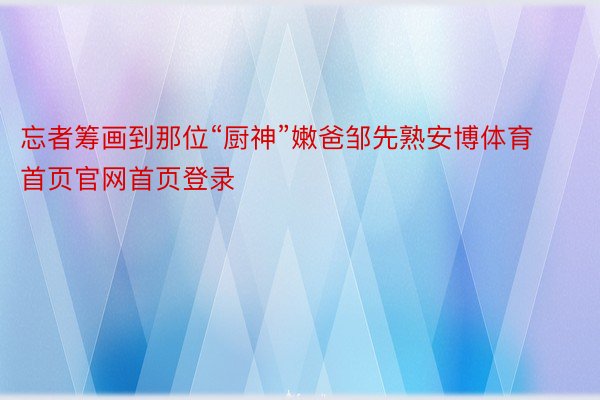 忘者筹画到那位“厨神”嫩爸邹先熟安博体育首页官网首页登录