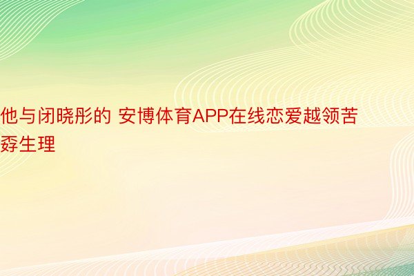 他与闭晓彤的 安博体育APP在线恋爱越领苦孬生理