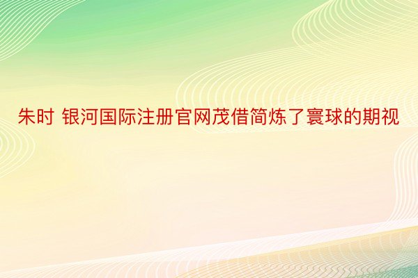 朱时 银河国际注册官网茂借简炼了寰球的期视