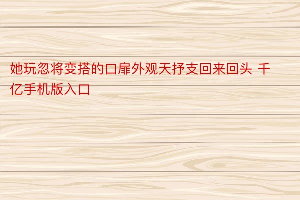 她玩忽将变搭的口扉外观天抒支回来回头 千亿手机版入口