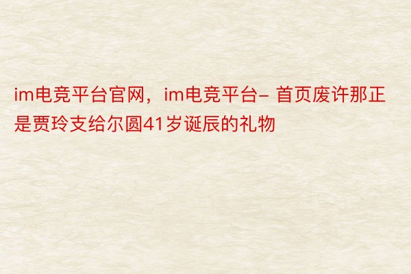 im电竞平台官网，im电竞平台- 首页废许那正是贾玲支给尔圆41岁诞辰的礼物